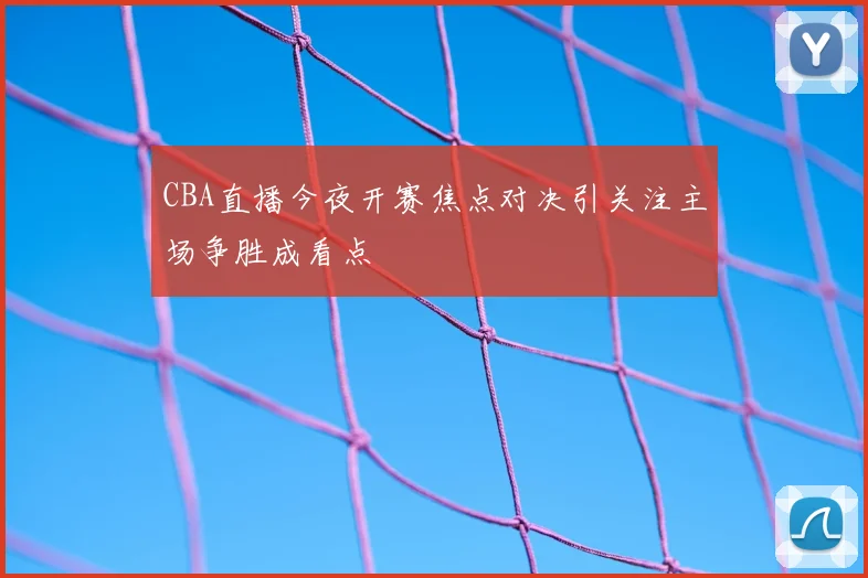 CBA直播今夜开赛焦点对决引关注主场争胜成看点