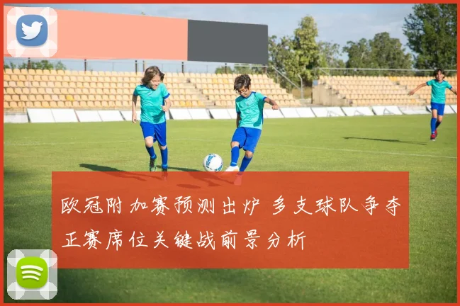欧冠附加赛预测出炉 多支球队争夺正赛席位关键战前景分析