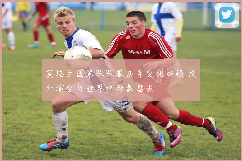 英格兰国家队队服历年变化回顾 设计演变与世界杯形象盘点