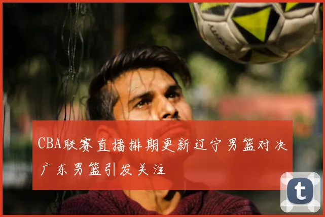 CBA联赛直播排期更新辽宁男篮对决广东男篮引发关注