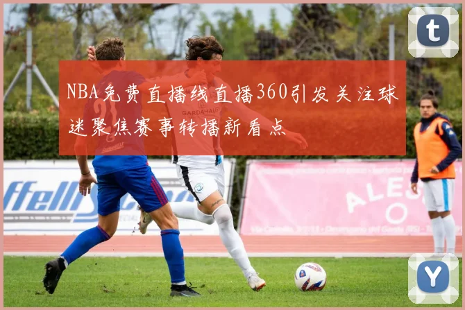 NBA免费直播线直播360引发关注球迷聚焦赛事转播新看点