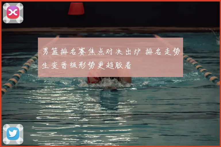 男篮排名赛焦点对决出炉 排名走势生变晋级形势更趋胶着