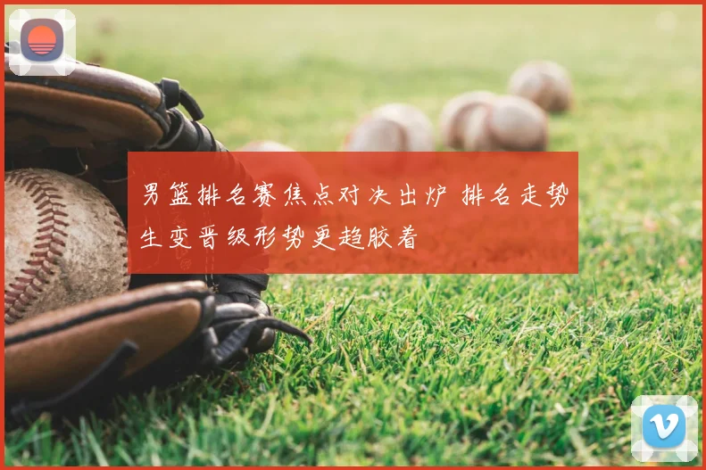 男篮排名赛焦点对决出炉 排名走势生变晋级形势更趋胶着