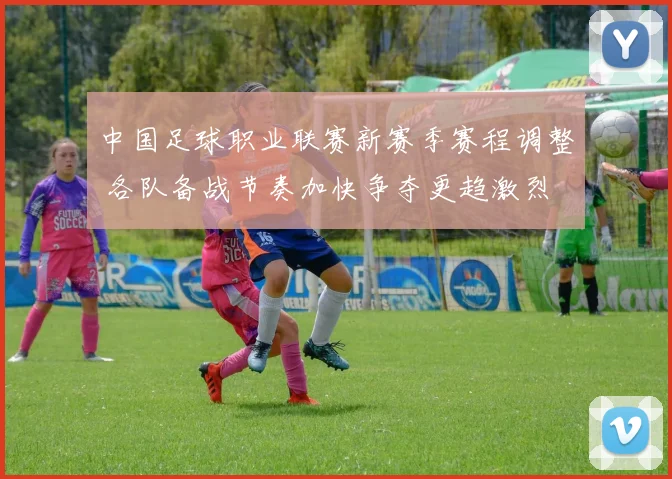 中国足球职业联赛新赛季赛程调整 各队备战节奏加快争夺更趋激烈