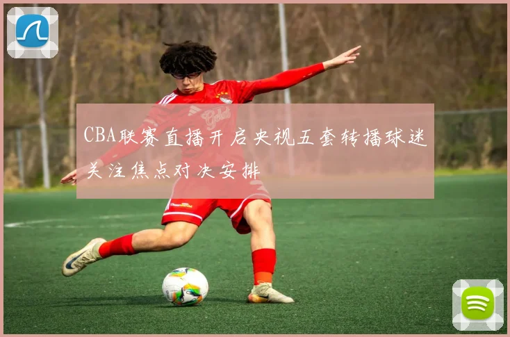 CBA联赛直播开启央视五套转播球迷关注焦点对决安排