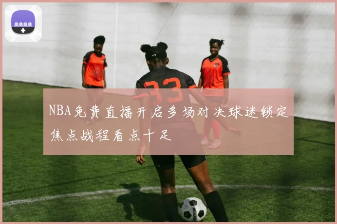 NBA免费直播开启多场对决球迷锁定焦点战程看点十足