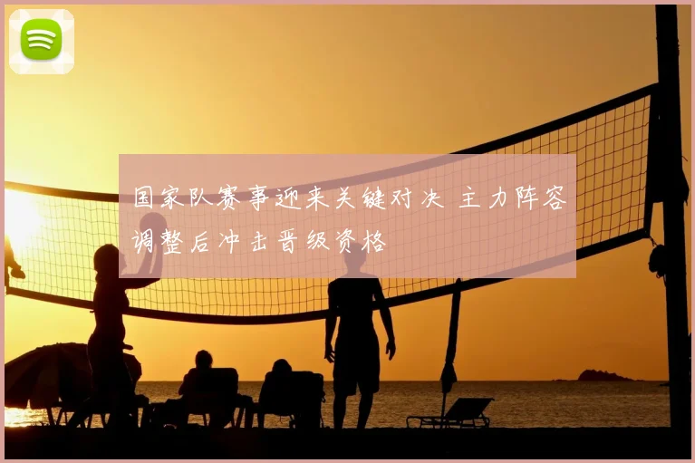 国家队赛事迎来关键对决 主力阵容调整后冲击晋级资格