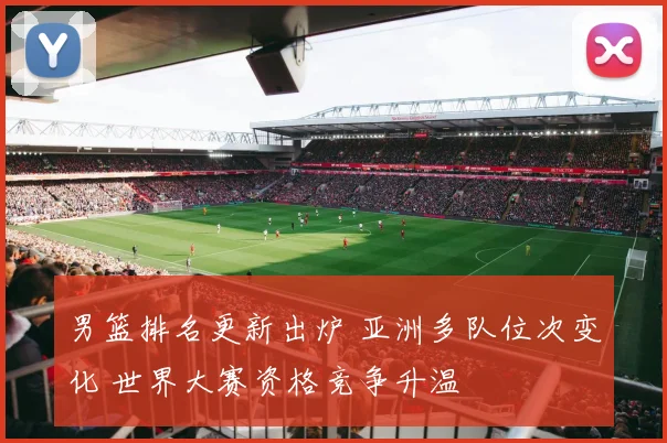 男篮排名更新出炉 亚洲多队位次变化 世界大赛资格竞争升温