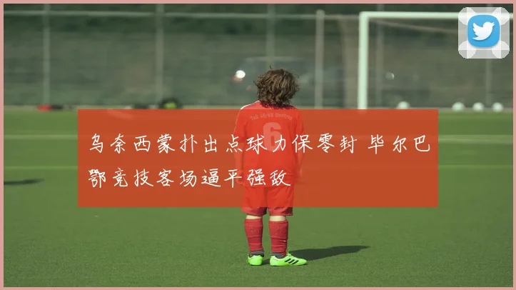 乌奈西蒙扑出点球力保零封 毕尔巴鄂竞技客场逼平强敌