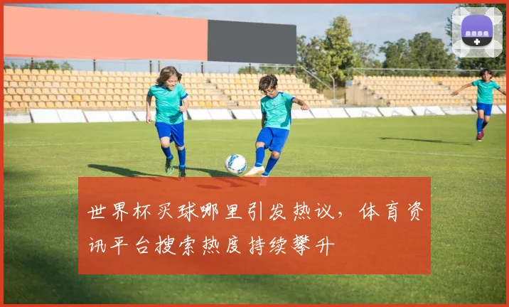 世界杯买球哪里引发热议，体育资讯平台搜索热度持续攀升