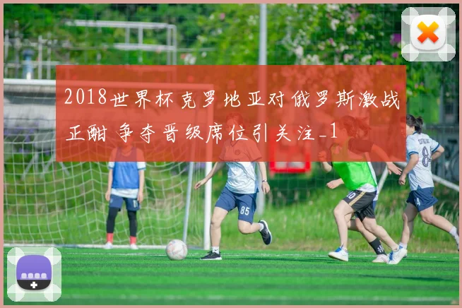 2018世界杯克罗地亚对俄罗斯激战正酣 争夺晋级席位引关注_1
