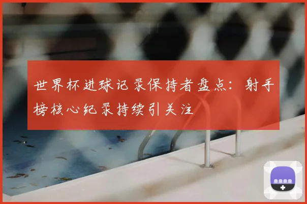 世界杯进球记录保持者盘点：射手榜核心纪录持续引关注